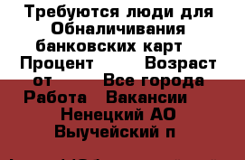 Требуются люди для Обналичивания банковских карт  › Процент ­ 25 › Возраст от ­ 18 - Все города Работа » Вакансии   . Ненецкий АО,Выучейский п.